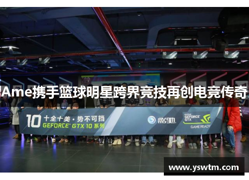 Ame携手篮球明星跨界竞技再创电竞传奇